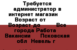 Требуется администратор в интернет магазин.  › Возраст от ­ 22 › Возраст до ­ 40 - Все города Работа » Вакансии   . Псковская обл.,Невель г.